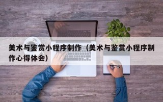 威海美术与鉴赏小程序制作（美术与鉴赏小程序制作心得体会）