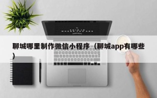 威海聊城哪里制作微信小程序（聊城app有哪些）