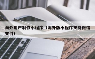 威海海外用户制作小程序（海外版小程序支持微信支付）