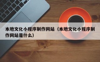 威海本地文化小程序制作网站（本地文化小程序制作网站是什么）