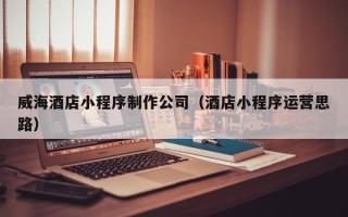 威海酒店小程序制作公司（酒店小程序运营思路）