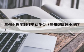 威海兰州小程序制作电话多少（兰州健康码小程序）